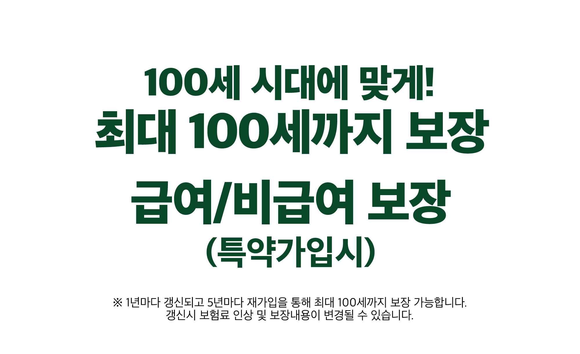 100세 시대에 맞게 최대 100세까지 보장. 급여/비급여 보장 (특약 가입 시) / ※ 1년마다 갱신되고 5년마다 재가입을 통해 최대 100세까지 보장 가능합니다. 갱신시 보험료 인상 및 보장내용이 변경될 수 있습니다. 