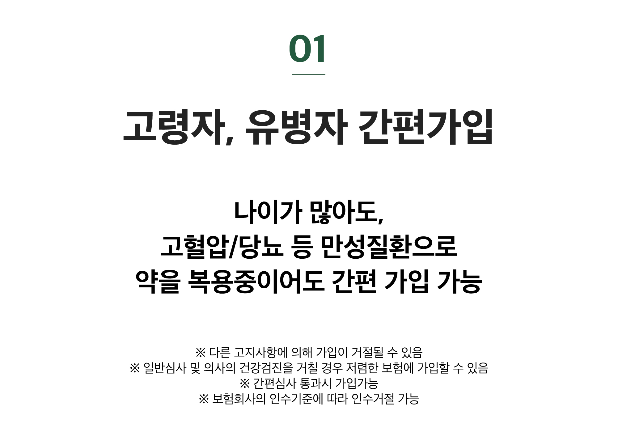 01. 고령자, 유병자 간편가입 / 나이가 많아도, 고혈압/당뇨 등 만성질환으로 약을 복용중이어도 간편 가입 가능 / ※ 다른 고지사항에 의해 가입이 거절될 수 있음※ 일반심사 및 의사의 건강검진을 거칠 경우 저렴한 보험에 가입할 수 있음※ 간편심사 통과시 가입가능※ 보험회사의 인수기준에 따라 인수거절 가능 