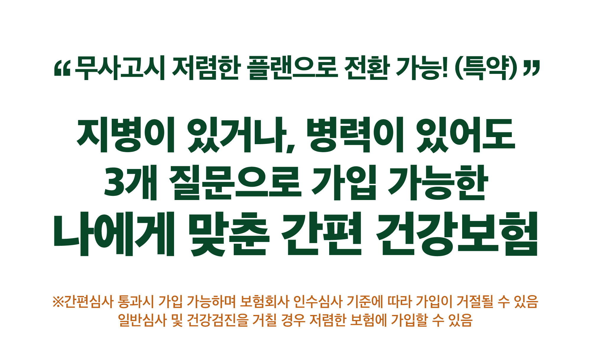 무사고시 저렴한 플랜으로 가입 가능! 지병이 있거나 병려깅 있어도 3개 질문으로 가입 가능한 나에게 맞춘 간편 건강보함 * 회사의 심사기준에 따라 가입이 거절될 수 있음